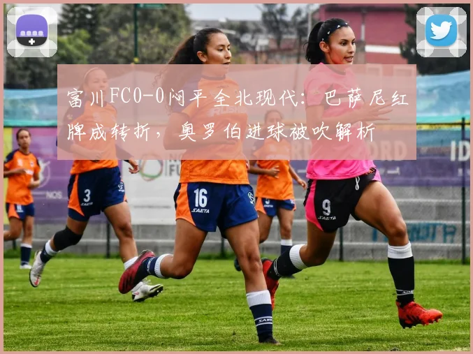 富川FC0-0闷平全北现代:巴萨尼红牌成转折,奥罗伯进球被吹解析