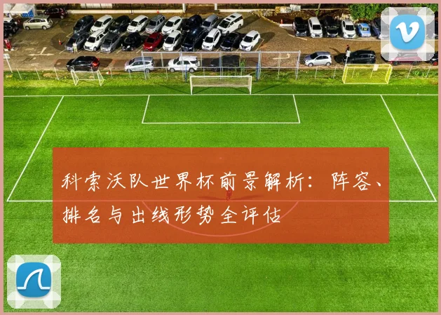 科索沃队世界杯前景解析:阵容、排名与出线形势全评估