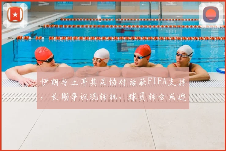 伊朗与土耳其足协对话获FIFA支持,长期争议现转机,球员转会或迎新规