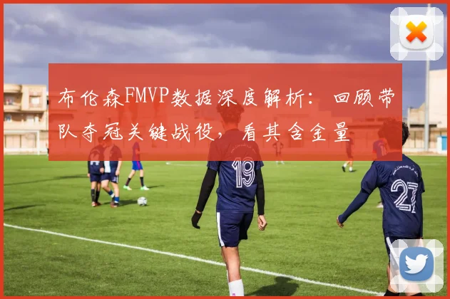 布伦森FMVP数据深度解析:回顾带队夺冠关键战役,看其含金量